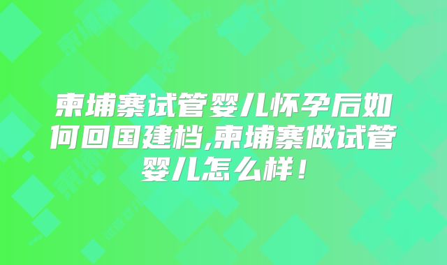 柬埔寨试管婴儿怀孕后如何回国建档,柬埔寨做试管婴儿怎么样！