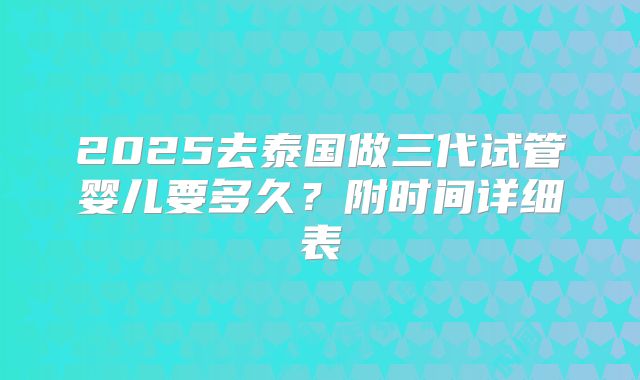 2025去泰国做三代试管婴儿要多久？附时间详细表