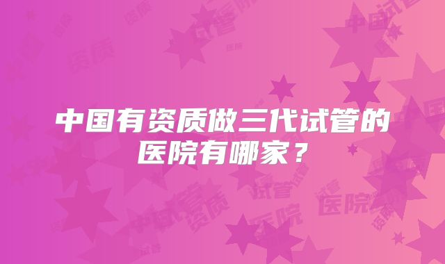 中国有资质做三代试管的医院有哪家?