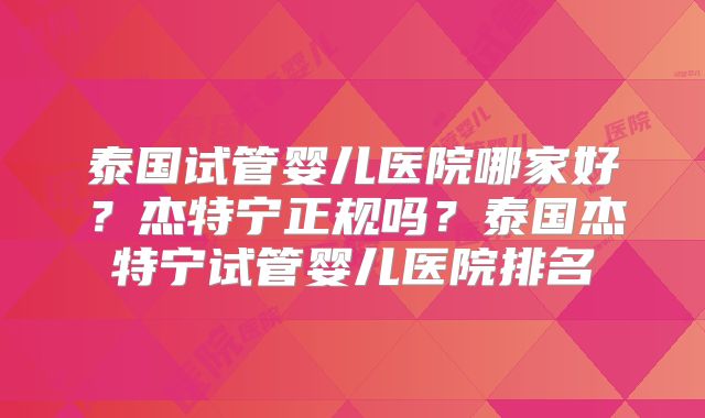 泰国试管婴儿医院哪家好？杰特宁正规吗？泰国杰特宁试管婴儿医院排名