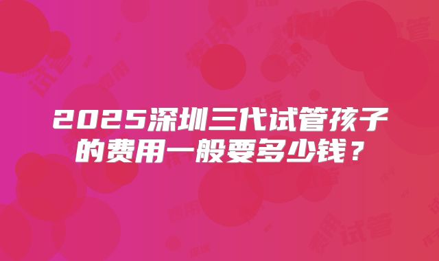 2025深圳三代试管孩子的费用一般要多少钱?