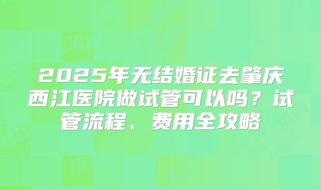 2025年无结婚证去肇庆西江医院做试管可以吗？试管流程、费用全攻略