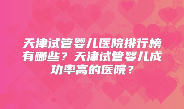 天津试管婴儿医院排行榜有哪些?天津试管婴儿成功率高的医院?