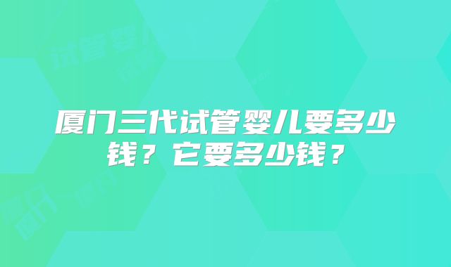 厦门三代试管婴儿要多少钱？它要多少钱？