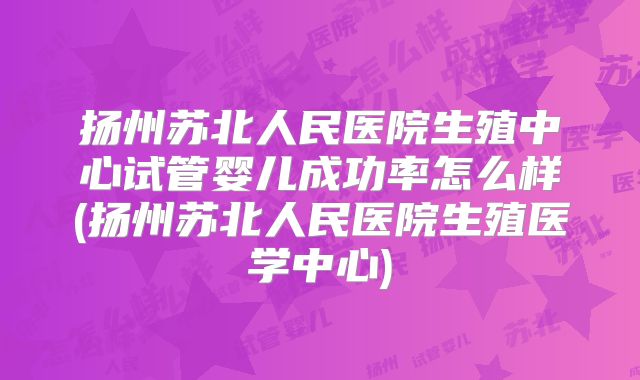 扬州苏北人民医院生殖中心试管婴儿成功率怎么样(扬州苏北人民医院生殖医学中心)