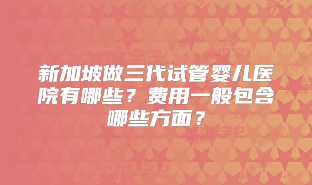 新加坡做三代试管婴儿医院有哪些?费用一般包含哪些方面?
