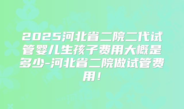 2025河北省二院二代试管婴儿生孩子费用大概是多少-河北省二院做试管费用!