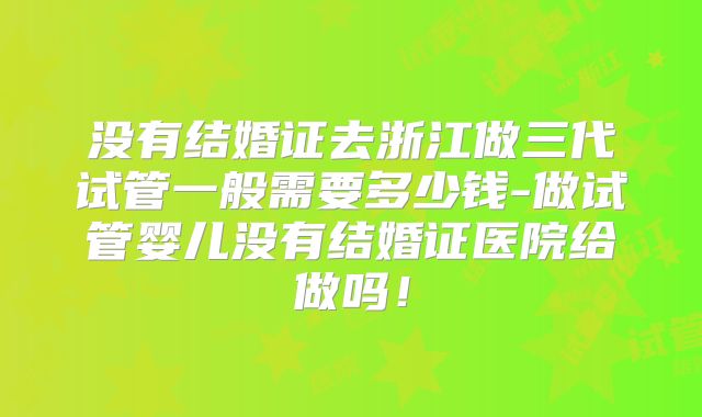 没有结婚证去浙江做三代试管一般需要多少钱-做试管婴儿没有结婚证医院给做吗!