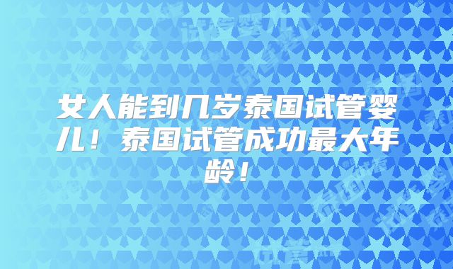 女人能到几岁泰国试管婴儿！泰国试管成功最大年龄！