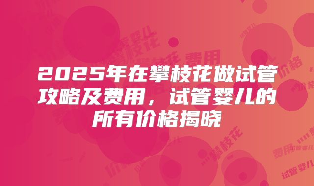 2025年在攀枝花做试管攻略及费用，试管婴儿的所有价格揭晓