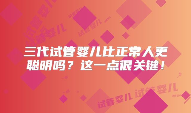 三代试管婴儿比正常人更聪明吗？这一点很关键！