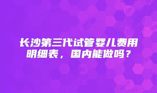 长沙第三代试管婴儿费用明细表,国内能做吗?