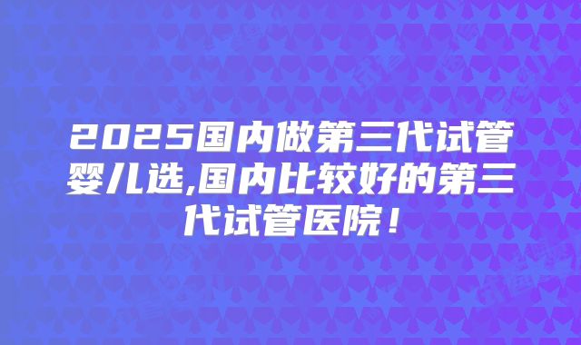 2025国内做第三代试管婴儿选,国内比较好的第三代试管医院！