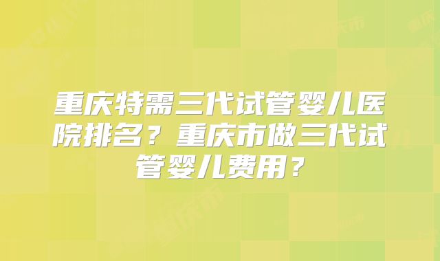 重庆特需三代试管婴儿医院排名？重庆市做三代试管婴儿费用？