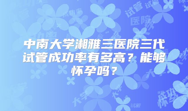 中南大学湘雅三医院三代试管成功率有多高?能够怀孕吗?