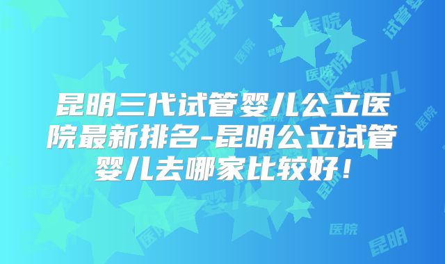 昆明三代试管婴儿公立医院最新排名-昆明公立试管婴儿去哪家比较好！