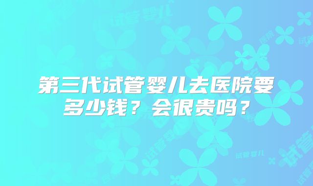 第三代试管婴儿去医院要多少钱？会很贵吗？