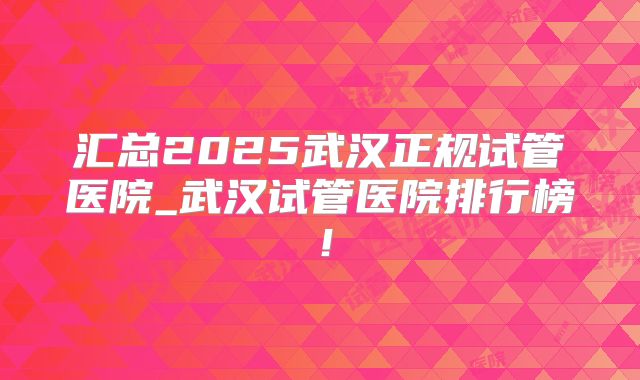 汇总2025武汉正规试管医院_武汉试管医院排行榜！