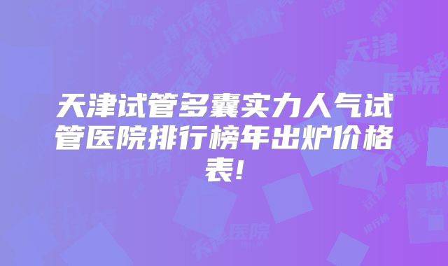 天津试管多囊实力人气试管医院排行榜年出炉价格表!