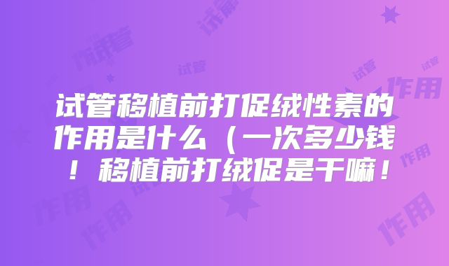 试管移植前打促绒性素的作用是什么(一次多少钱!移植前打绒促是干嘛!