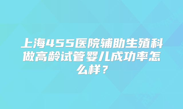 上海455医院辅助生殖科做高龄试管婴儿成功率怎么样？