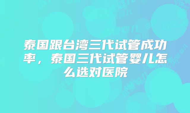 泰国跟台湾三代试管成功率，泰国三代试管婴儿怎么选对医院
