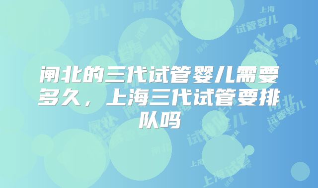 闸北的三代试管婴儿需要多久，上海三代试管要排队吗