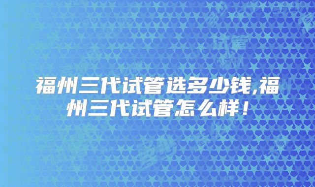 福州三代试管选多少钱,福州三代试管怎么样!