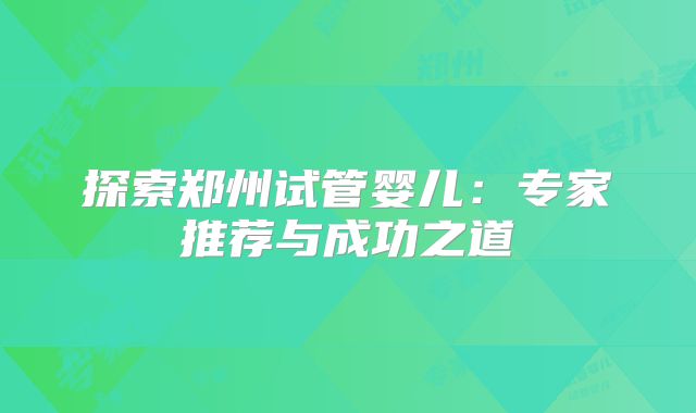 探索郑州试管婴儿:专家推荐与成功之道