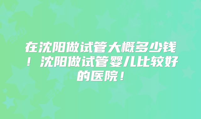 在沈阳做试管大概多少钱！沈阳做试管婴儿比较好的医院！