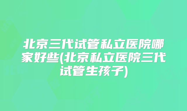 北京三代试管私立医院哪家好些(北京私立医院三代试管生孩子)