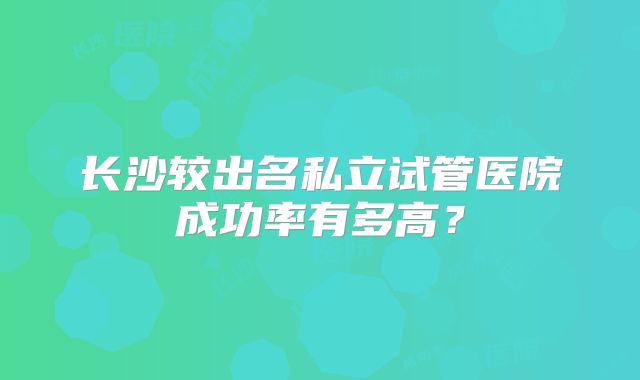 长沙较出名私立试管医院成功率有多高？