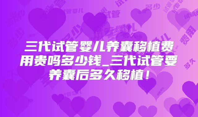 三代试管婴儿养囊移植费用贵吗多少钱_三代试管要养囊后多久移植！