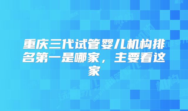 重庆三代试管婴儿机构排名第一是哪家,主要看这家