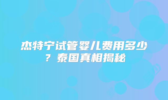 杰特宁试管婴儿费用多少？泰国真相揭秘