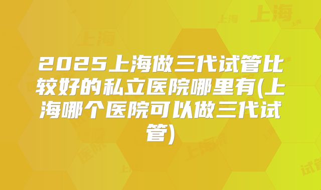 2025上海做三代试管比较好的私立医院哪里有(上海哪个医院可以做三代试管)