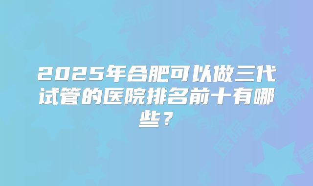 2025年合肥可以做三代试管的医院排名前十有哪些？