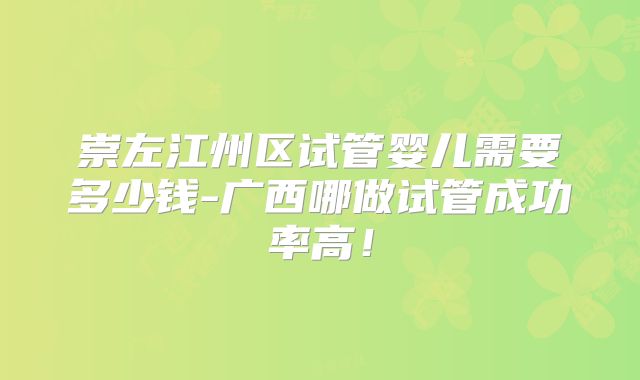崇左江州区试管婴儿需要多少钱-广西哪做试管成功率高!