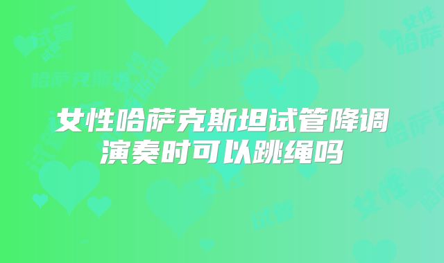 女性哈萨克斯坦试管降调演奏时可以跳绳吗