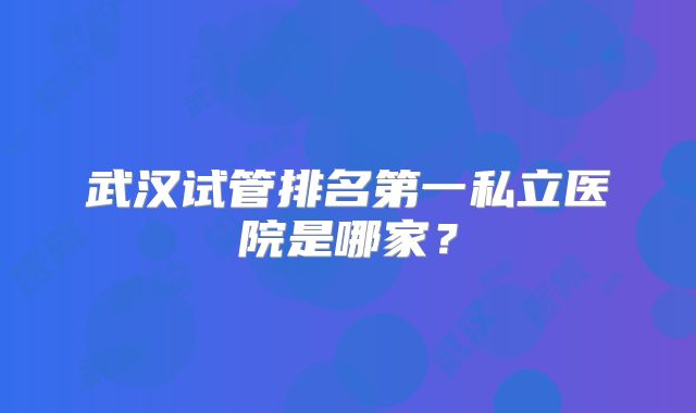 武汉试管排名第一私立医院是哪家?