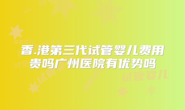 香.港第三代试管婴儿费用贵吗广州医院有优势吗