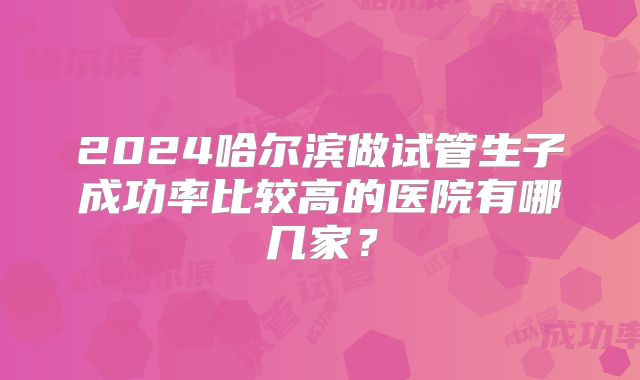 2024哈尔滨做试管生子成功率比较高的医院有哪几家?