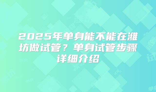 2025年单身能不能在潍坊做试管?单身试管步骤详细介绍