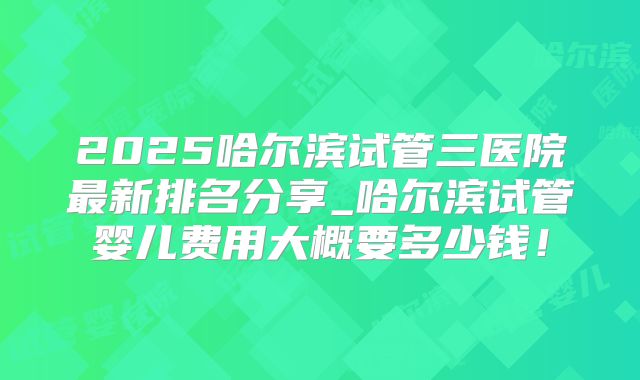 2025哈尔滨试管三医院最新排名分享_哈尔滨试管婴儿费用大概要多少钱！