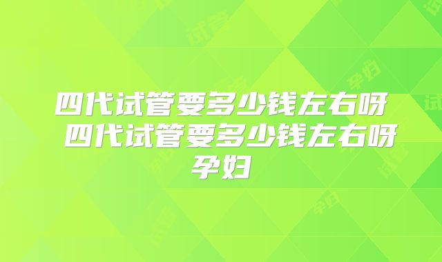 四代试管要多少钱左右呀 四代试管要多少钱左右呀孕妇