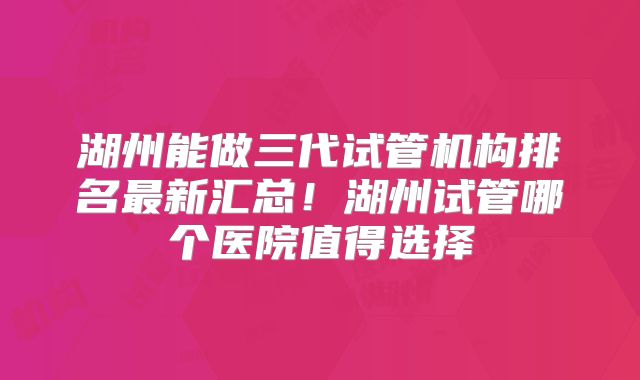 湖州能做三代试管机构排名最新汇总！湖州试管哪个医院值得选择