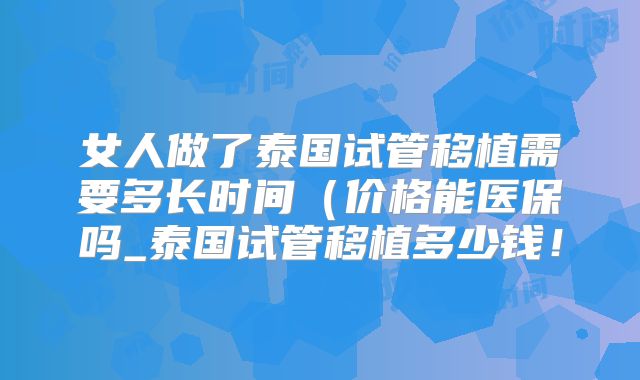 女人做了泰国试管移植需要多长时间（价格能医保吗_泰国试管移植多少钱！