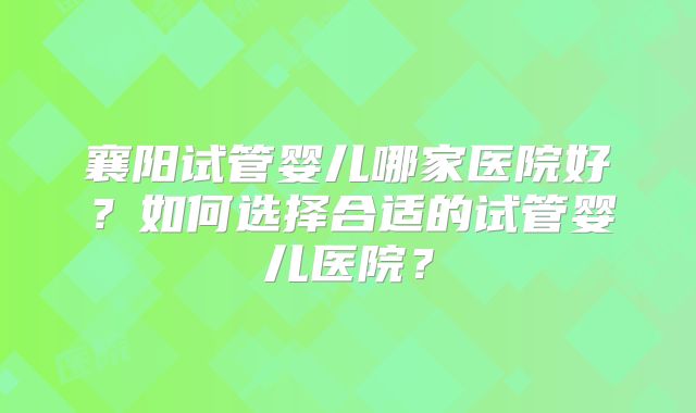 襄阳试管婴儿哪家医院好？如何选择合适的试管婴儿医院？