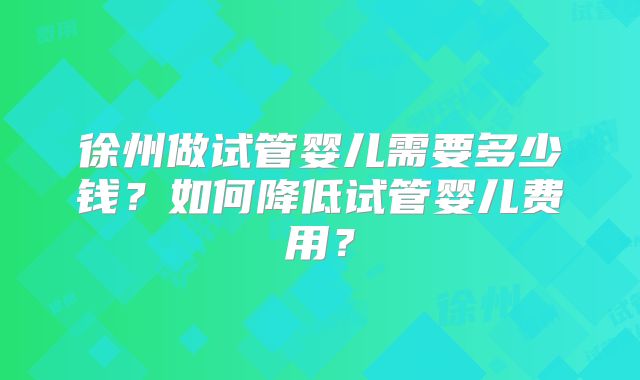 徐州做试管婴儿需要多少钱？如何降低试管婴儿费用？