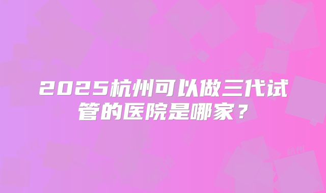 2025杭州可以做三代试管的医院是哪家？